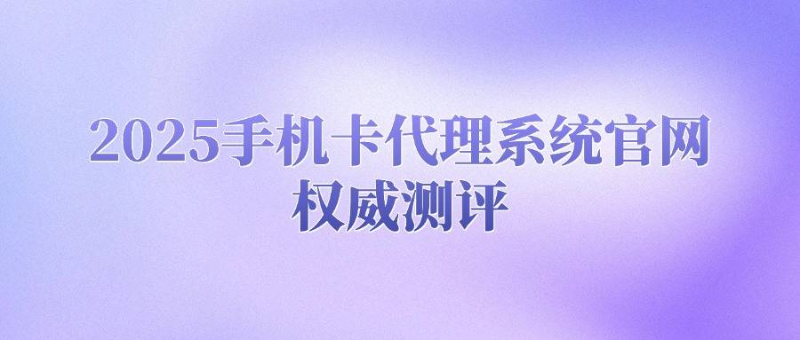 2025手机卡代理系统官网权威测评